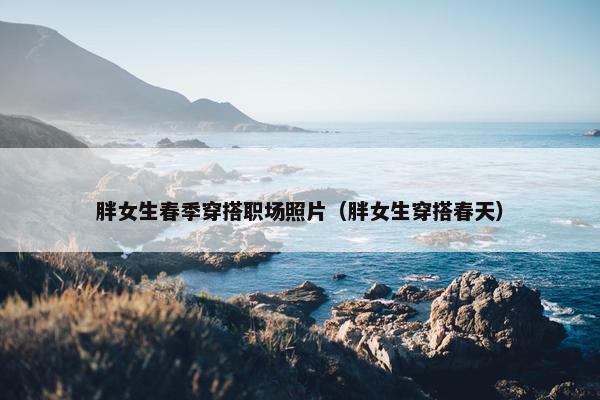 胖女生春季穿搭职场照片（胖女生穿搭春天）
