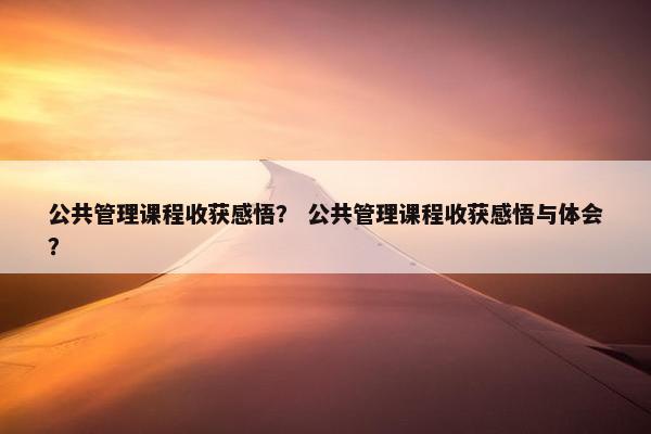 公共管理课程收获感悟？ 公共管理课程收获感悟与体会？