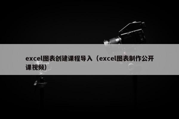excel图表创建课程导入（excel图表制作公开课视频）