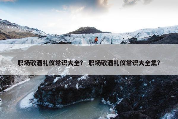 职场敬酒礼仪常识大全？ 职场敬酒礼仪常识大全集？