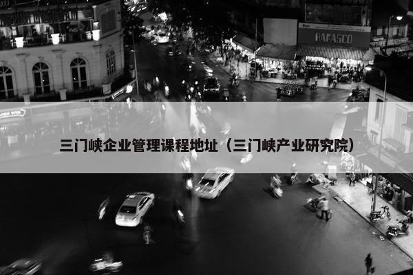 三门峡企业管理课程地址（三门峡产业研究院）