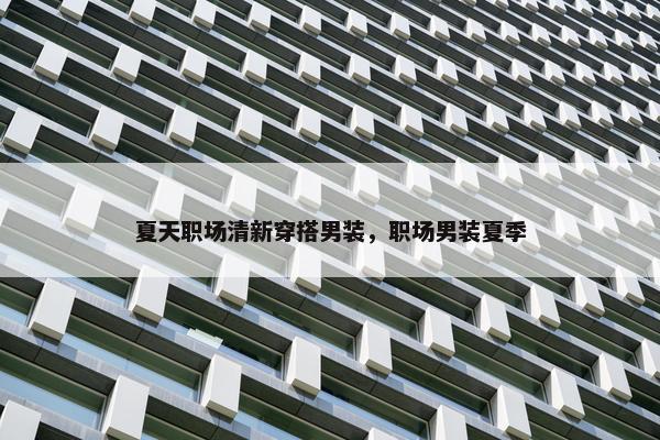 夏天职场清新穿搭男装，职场男装夏季
