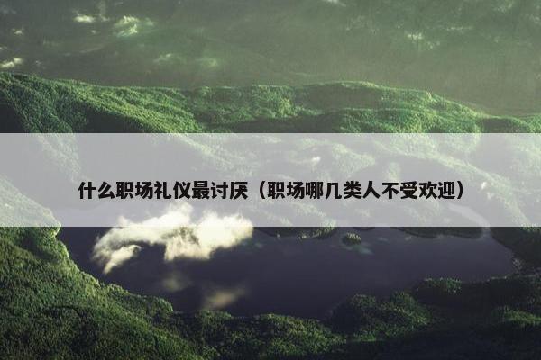 什么职场礼仪最讨厌（职场哪几类人不受欢迎）