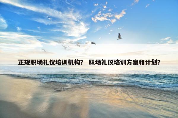 正规职场礼仪培训机构？ 职场礼仪培训方案和计划？