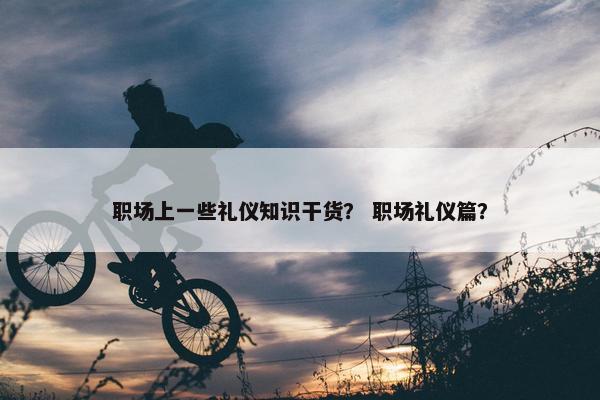 职场上一些礼仪知识干货？ 职场礼仪篇？