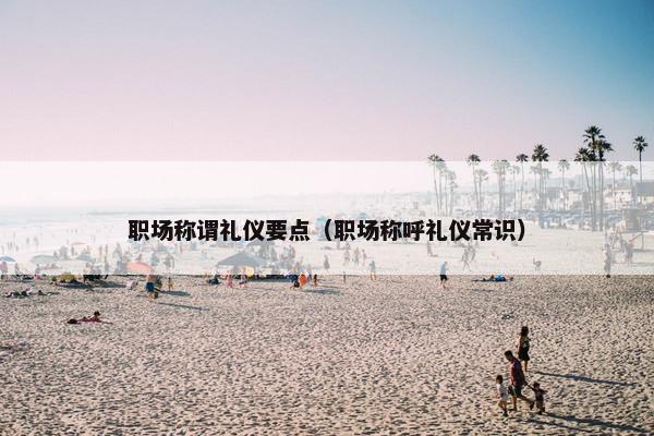 职场称谓礼仪要点（职场称呼礼仪常识）