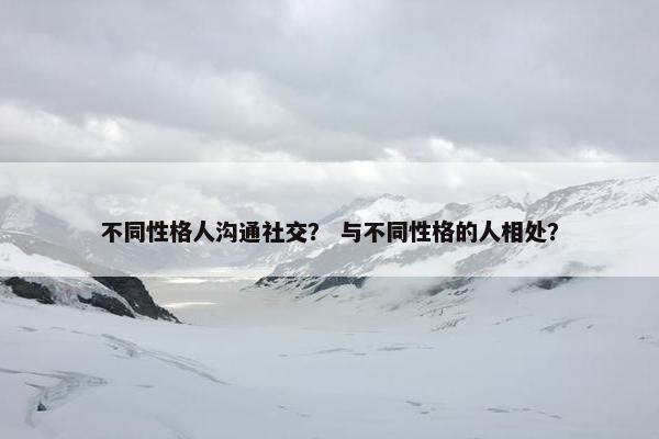 不同性格人沟通社交？ 与不同性格的人相处？