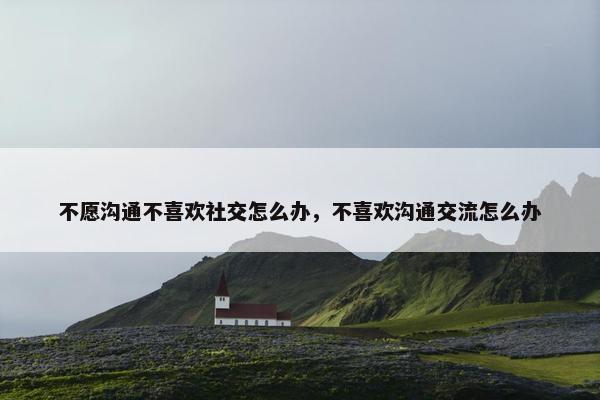 不愿沟通不喜欢社交怎么办，不喜欢沟通交流怎么办