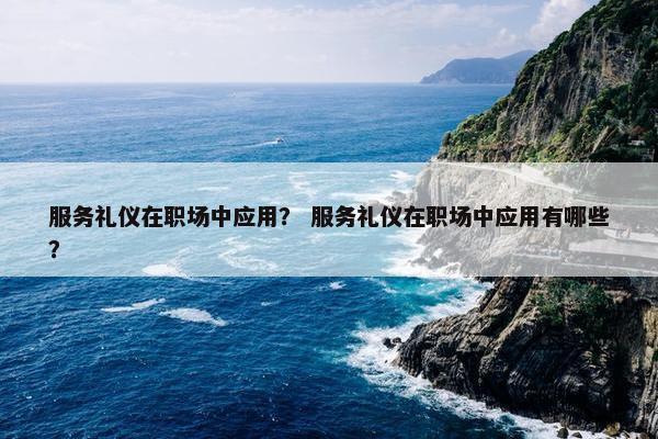 服务礼仪在职场中应用？ 服务礼仪在职场中应用有哪些？