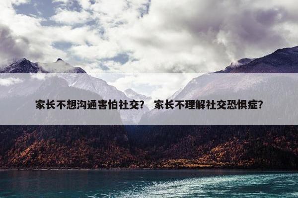 家长不想沟通害怕社交？ 家长不理解社交恐惧症？