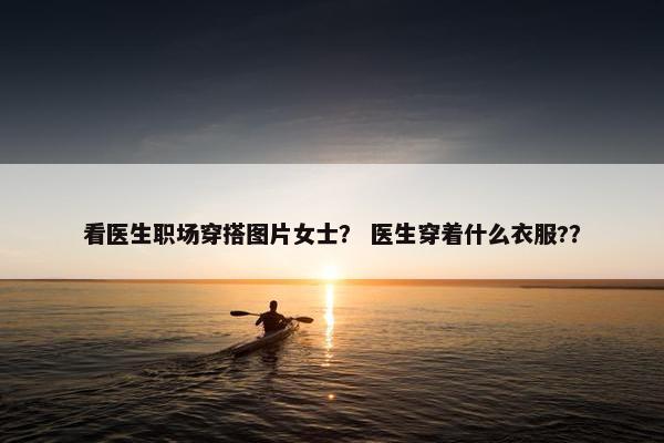 看医生职场穿搭图片女士？ 医生穿着什么衣服?？