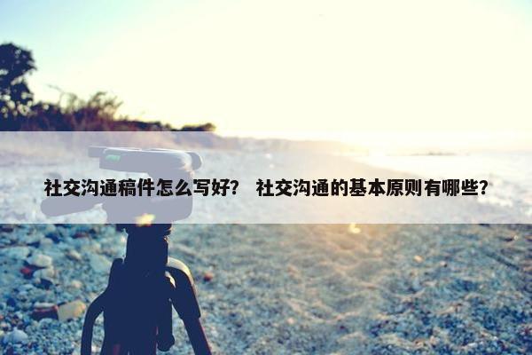 社交沟通稿件怎么写好？ 社交沟通的基本原则有哪些？