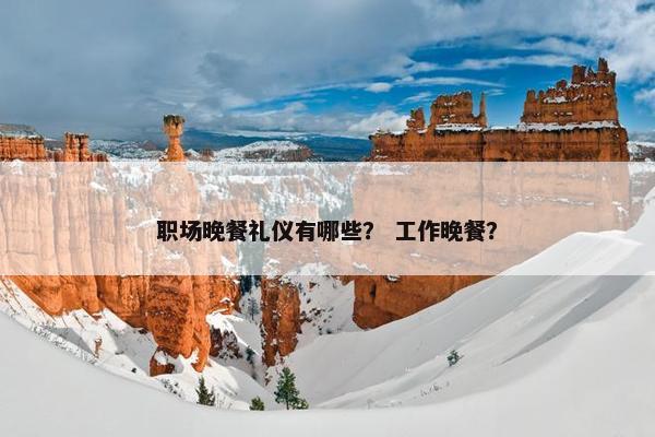 职场晚餐礼仪有哪些？ 工作晚餐？