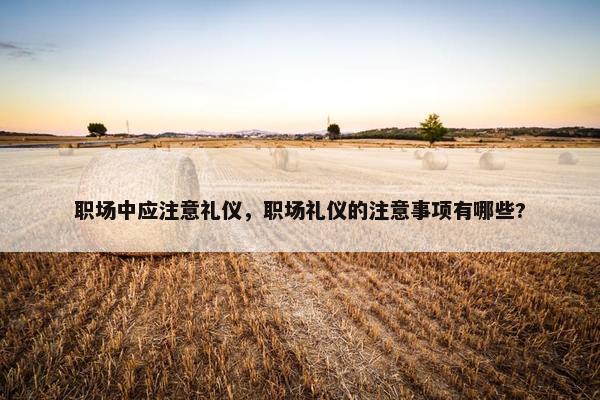 职场中应注意礼仪，职场礼仪的注意事项有哪些?