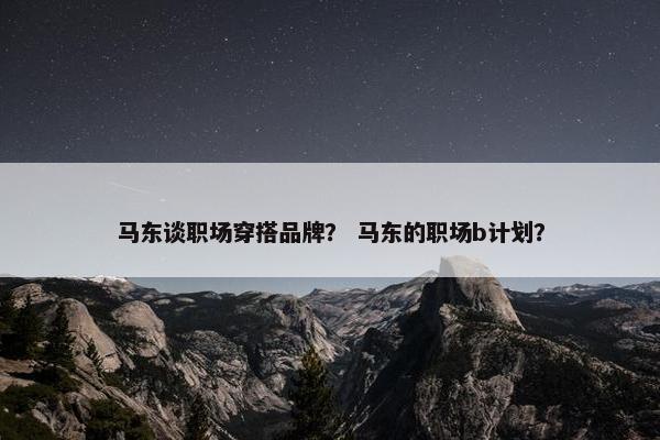 马东谈职场穿搭品牌？ 马东的职场b计划？