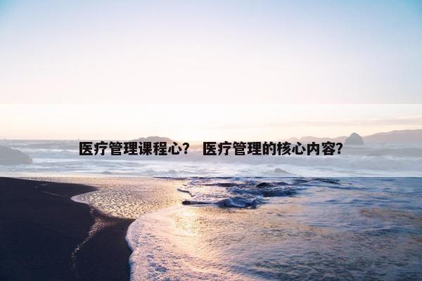 医疗管理课程心？ 医疗管理的核心内容？