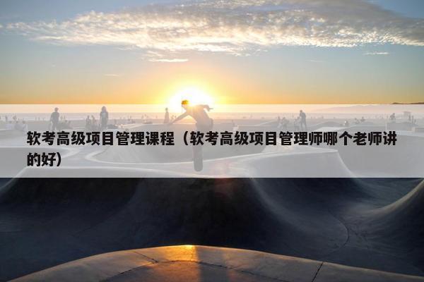 软考高级项目管理课程（软考高级项目管理师哪个老师讲的好）