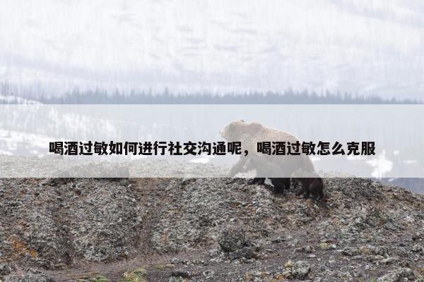 喝酒过敏如何进行社交沟通呢，喝酒过敏怎么克服