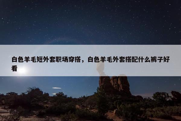 白色羊毛短外套职场穿搭，白色羊毛外套搭配什么裤子好看