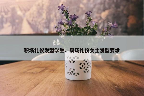 职场礼仪发型学生，职场礼仪女士发型要求