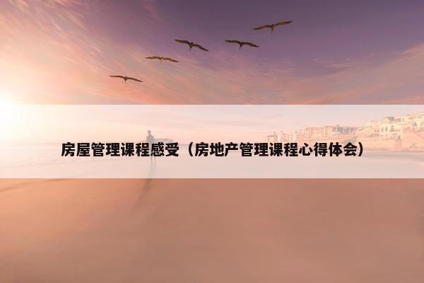 房屋管理课程感受（房地产管理课程心得体会）