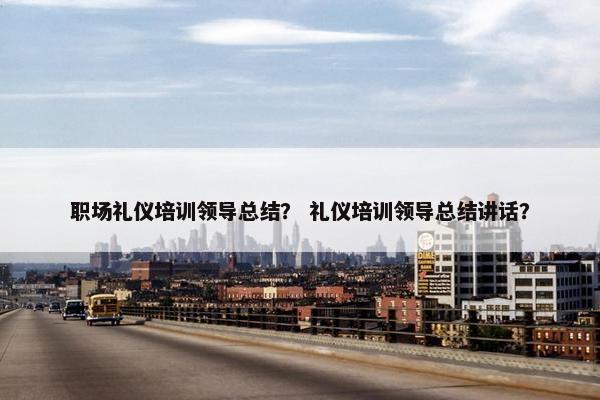 职场礼仪培训领导总结？ 礼仪培训领导总结讲话？