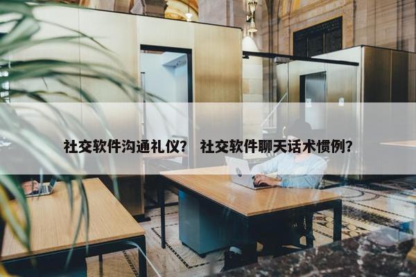 社交软件沟通礼仪？ 社交软件聊天话术惯例？