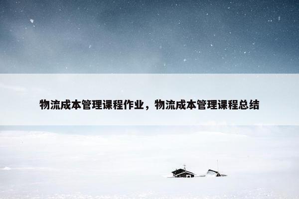 物流成本管理课程作业，物流成本管理课程总结