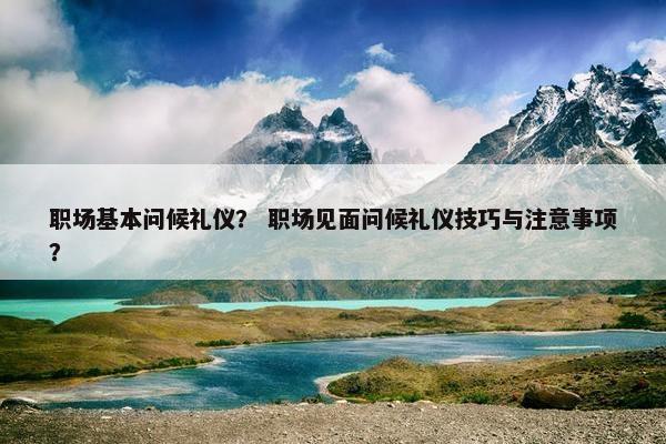 职场基本问候礼仪？ 职场见面问候礼仪技巧与注意事项？