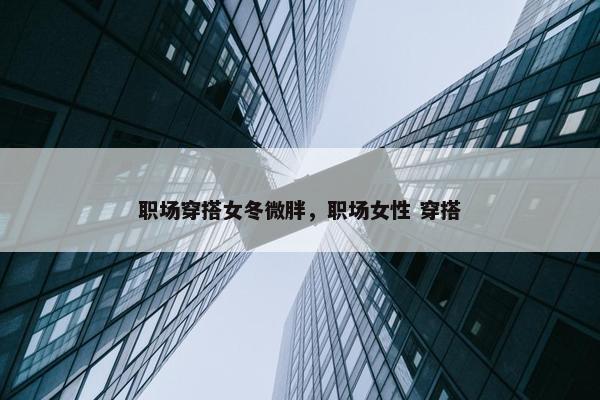 职场穿搭女冬微胖，职场女性 穿搭