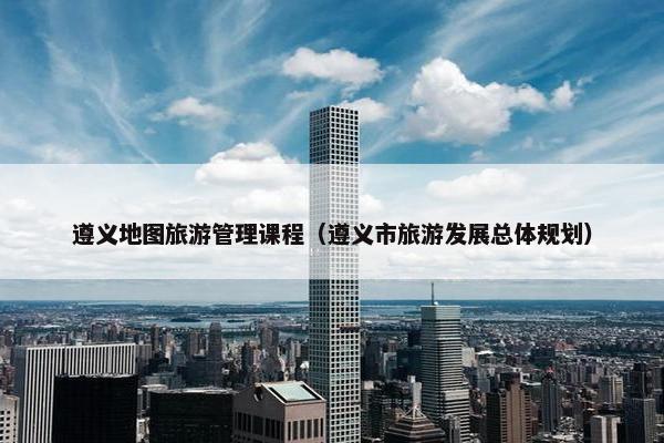 遵义地图旅游管理课程（遵义市旅游发展总体规划）