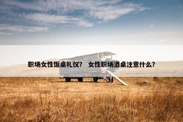 职场女性饭桌礼仪？ 女性职场酒桌注意什么？