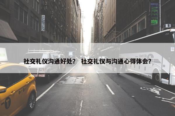 社交礼仪沟通好处？ 社交礼仪与沟通心得体会？