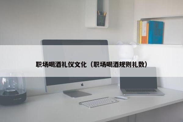 职场喝酒礼仪文化（职场喝酒规则礼数）