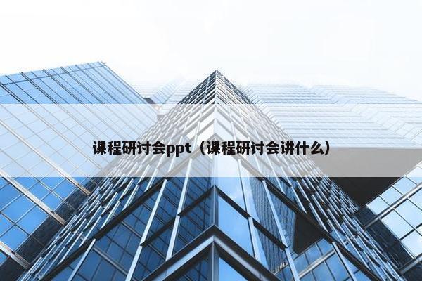 课程研讨会ppt（课程研讨会讲什么）