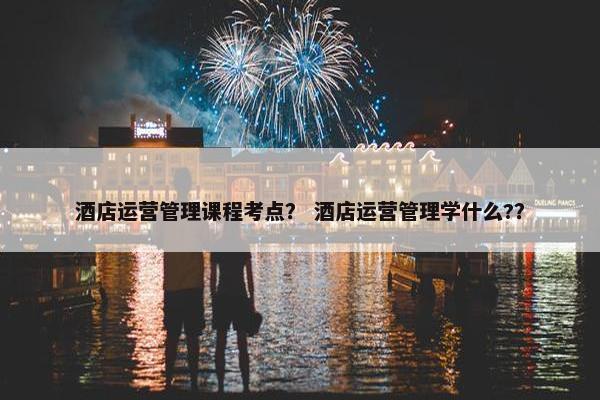 酒店运营管理课程考点？ 酒店运营管理学什么?？
