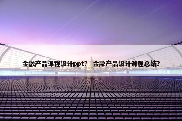 金融产品课程设计ppt？ 金融产品设计课程总结？