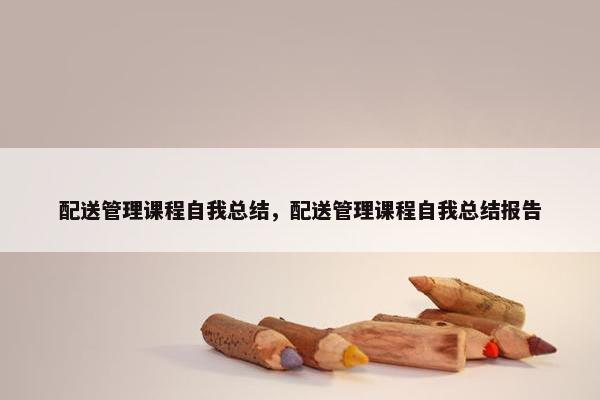 配送管理课程自我总结，配送管理课程自我总结报告