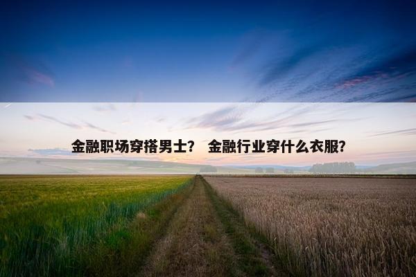 金融职场穿搭男士？ 金融行业穿什么衣服？