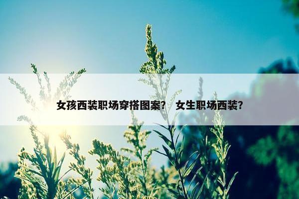女孩西装职场穿搭图案？ 女生职场西装？