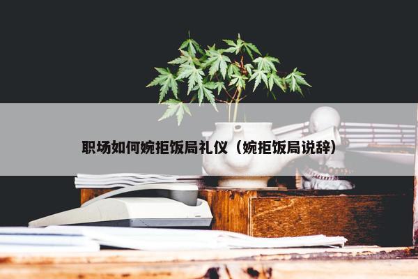 职场如何婉拒饭局礼仪（婉拒饭局说辞）