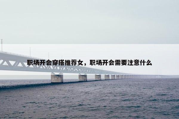 职场开会穿搭推荐女，职场开会需要注意什么