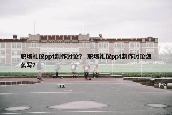 职场礼仪ppt制作讨论？ 职场礼仪ppt制作讨论怎么写？