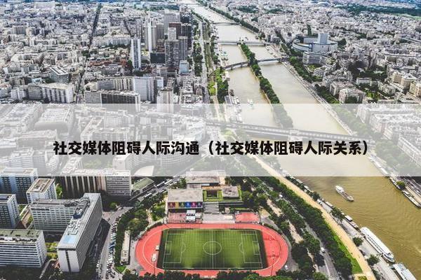 社交媒体阻碍人际沟通（社交媒体阻碍人际关系）
