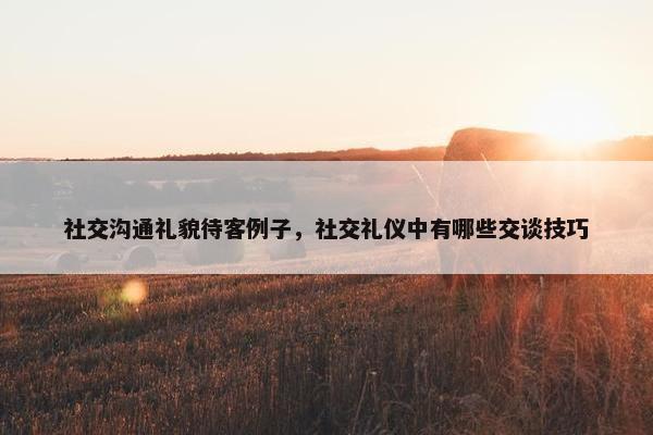 社交沟通礼貌待客例子，社交礼仪中有哪些交谈技巧