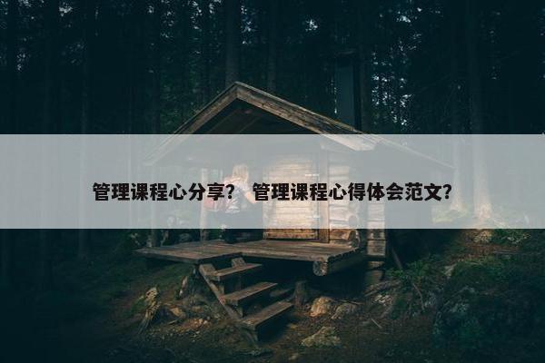 管理课程心分享？ 管理课程心得体会范文？