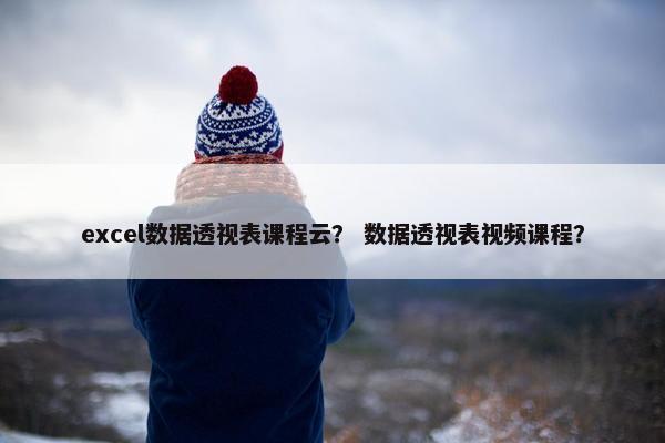 excel数据透视表课程云？ 数据透视表视频课程？