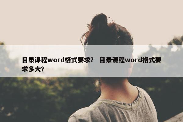 目录课程word格式要求？ 目录课程word格式要求多大？
