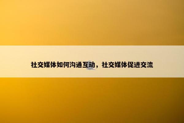 社交媒体如何沟通互动，社交媒体促进交流