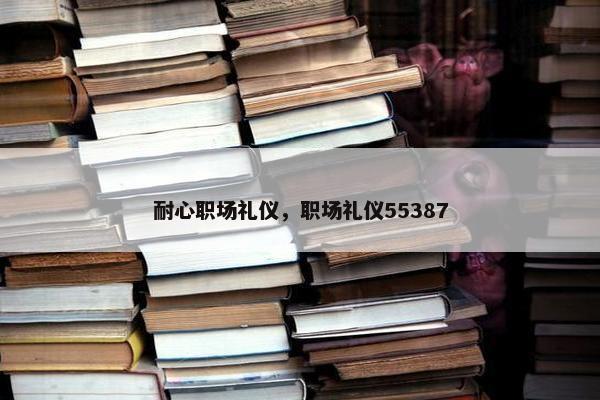耐心职场礼仪，职场礼仪55387
